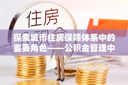 确山探索城市住房保障体系中的重要角色——公积金管理中心