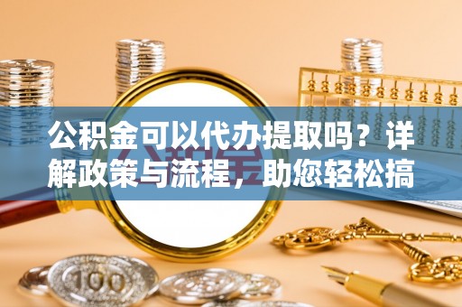 确山公积金可以代办提取吗？详解政策与流程，助您轻松搞定！