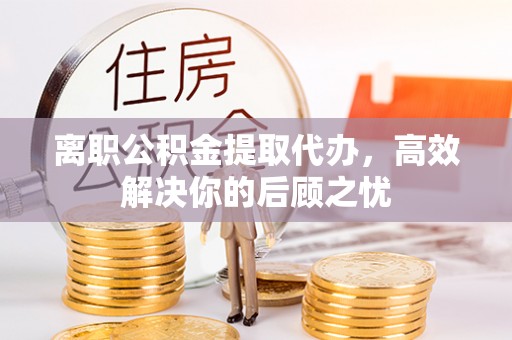 确山离职公积金提取代办，高效解决你的后顾之忧