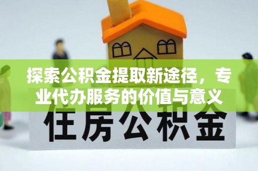 确山探索公积金提取新途径，专业代办服务的价值与意义