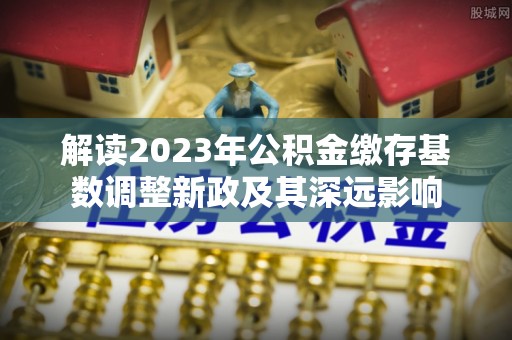 确山解读2023年公积金缴存基数调整新政及其深远影响
