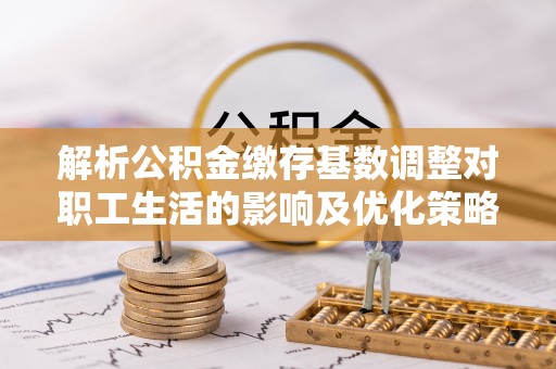 确山解析公积金缴存基数调整对职工生活的影响及优化策略