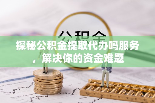 确山探秘公积金提取代办吗服务，解决你的资金难题