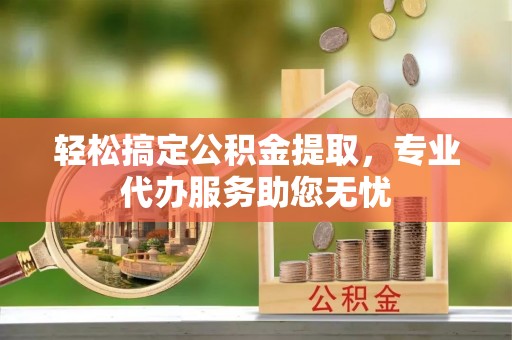 确山轻松搞定公积金提取，专业代办服务助您无忧