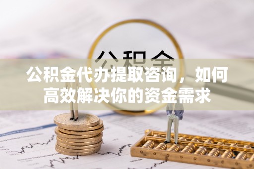 确山公积金代办提取咨询，如何高效解决你的资金需求