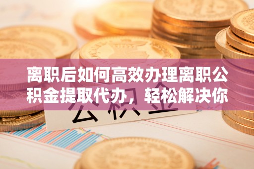 确山离职后如何高效办理离职公积金提取代办，轻松解决你的后顾之忧