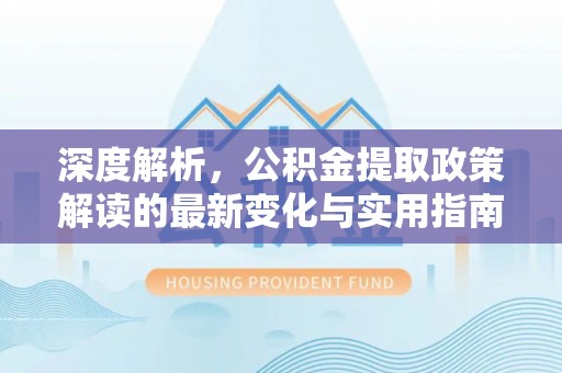 确山深度解析，公积金提取政策解读的最新变化与实用指南