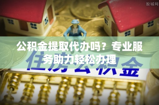 确山公积金提取代办吗？专业服务助力轻松办理