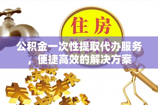 确山公积金一次性提取代办服务，便捷高效的解决方案