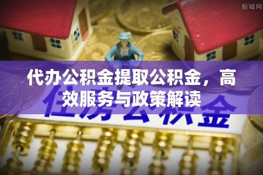 确山代办公积金提取公积金，高效服务与政策解读