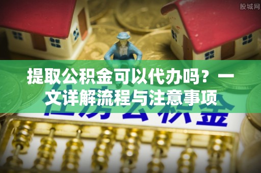 确山提取公积金可以代办吗？一文详解流程与注意事项