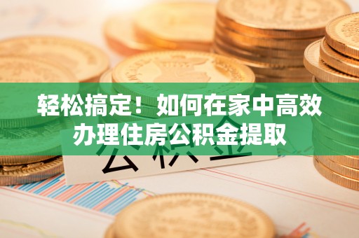 确山轻松搞定！如何在家中高效办理住房公积金提取