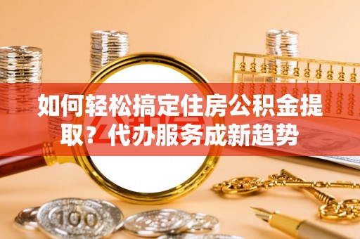 确山如何轻松搞定住房公积金提取？代办服务成新趋势