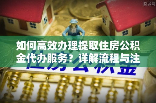 确山如何高效办理提取住房公积金代办服务？详解流程与注意事项
