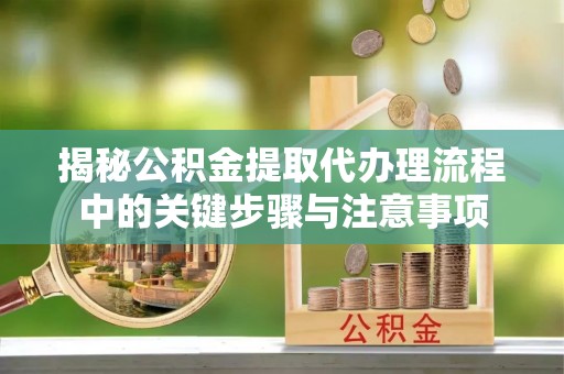 确山揭秘公积金提取代办理流程中的关键步骤与注意事项