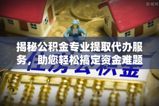 确山揭秘公积金专业提取代办服务，助您轻松搞定资金难题