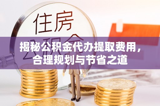 确山揭秘公积金代办提取费用，合理规划与节省之道