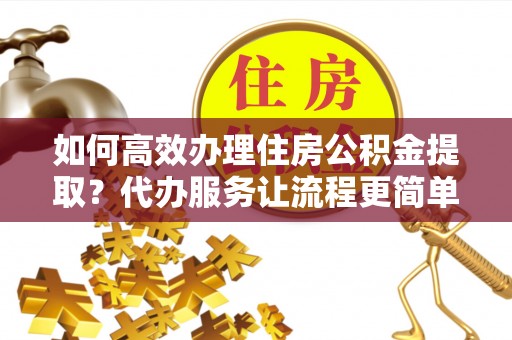 确山如何高效办理住房公积金提取？代办服务让流程更简单