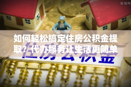 确山如何轻松搞定住房公积金提取？代办服务让生活更简单
