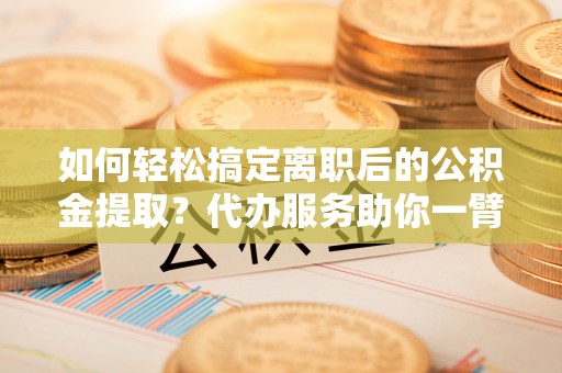 确山如何轻松搞定离职后的公积金提取？代办服务助你一臂之力