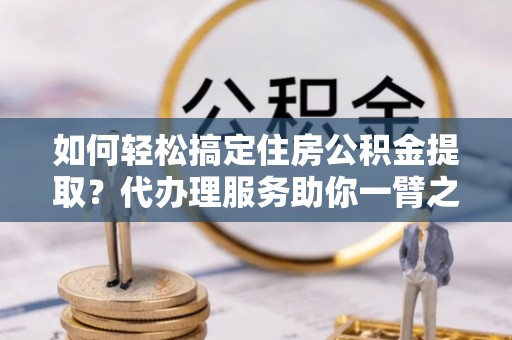 确山如何轻松搞定住房公积金提取？代办理服务助你一臂之力
