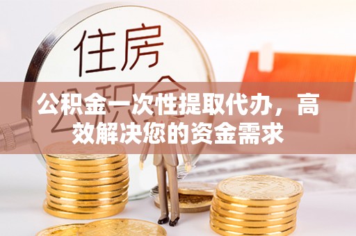 确山公积金一次性提取代办，高效解决您的资金需求