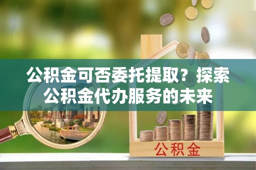 确山公积金可否委托提取？探索公积金代办服务的未来
