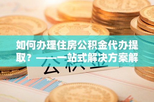 确山如何办理住房公积金代办提取？——一站式解决方案解析