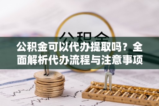 确山公积金可以代办提取吗？全面解析代办流程与注意事项