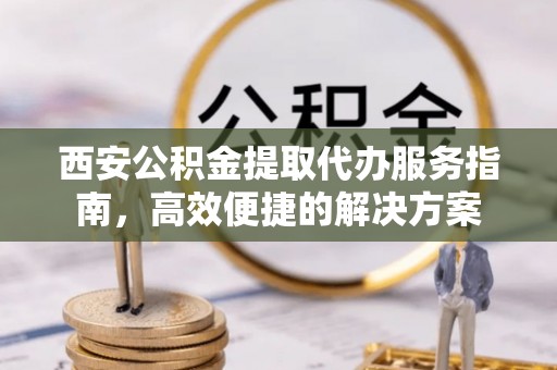 确山西安公积金提取代办服务指南，高效便捷的解决方案