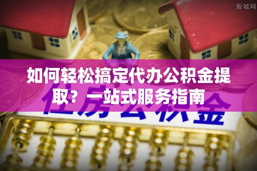 确山如何轻松搞定代办公积金提取？一站式服务指南