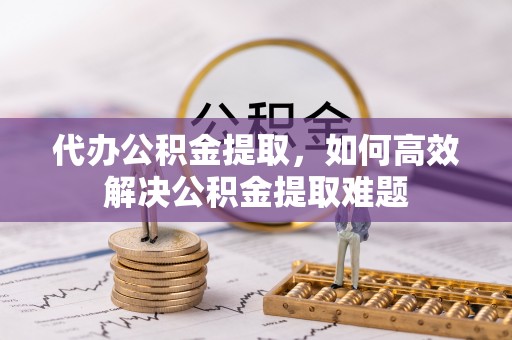 确山代办公积金提取，如何高效解决公积金提取难题